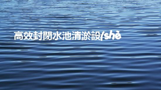 高效封閉水池清淤設(shè)備，巴洛仕引領(lǐng)環(huán)保科技新潮流